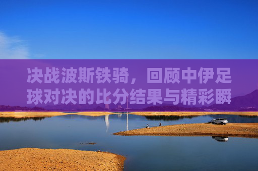 决战波斯铁骑，回顾中伊足球对决的比分结果与精彩瞬间