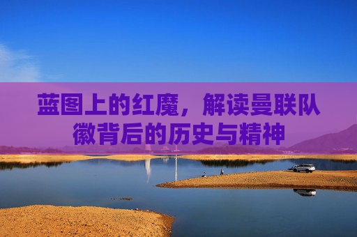 蓝图上的红魔，解读曼联队徽背后的历史与精神