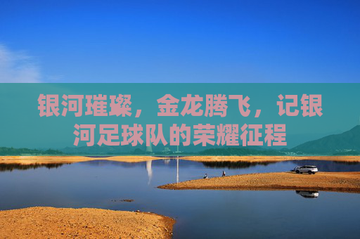 银河璀璨，金龙腾飞，记银河足球队的荣耀征程