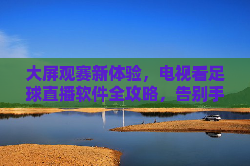 大屏观赛新体验，电视看足球直播软件全攻略，告别手机小屏幕