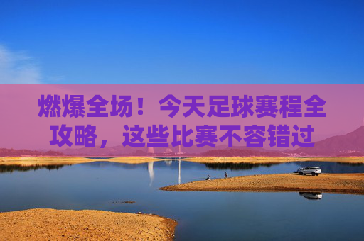 燃爆全场！今天足球赛程全攻略，这些比赛不容错过