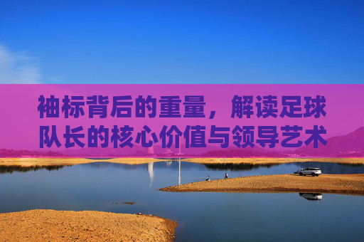 袖标背后的重量，解读足球队长的核心价值与领导艺术