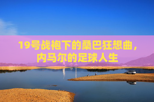 19号战袍下的桑巴狂想曲，内马尔的足球人生