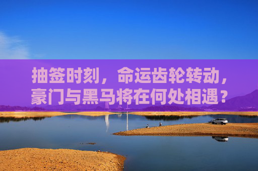 抽签时刻，命运齿轮转动，豪门与黑马将在何处相遇？