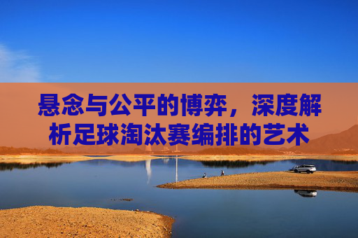 悬念与公平的博弈，深度解析足球淘汰赛编排的艺术
