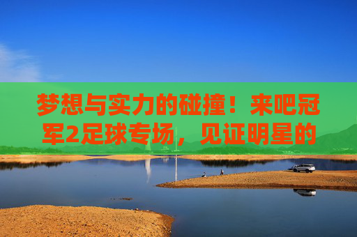 梦想与实力的碰撞！来吧冠军2足球专场，见证明星的逆袭时刻