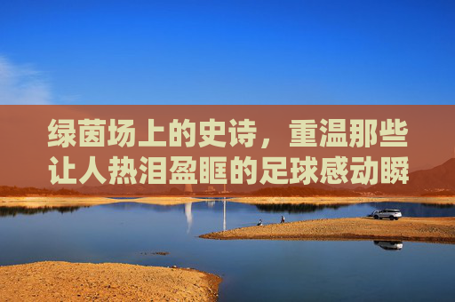 绿茵场上的史诗，重温那些让人热泪盈眶的足球感动瞬间视频
