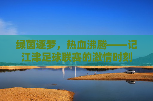 绿茵逐梦，热血沸腾——记江津足球联赛的激情时刻