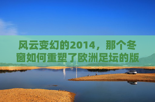 风云变幻的2014，那个冬窗如何重塑了欧洲足坛的版图