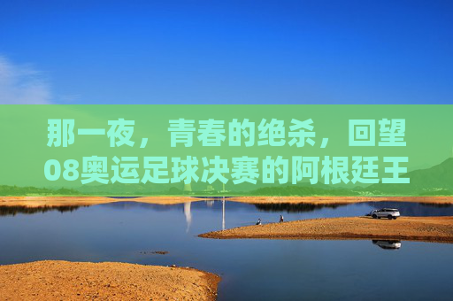 那一夜，青春的绝杀，回望08奥运足球决赛的阿根廷王朝