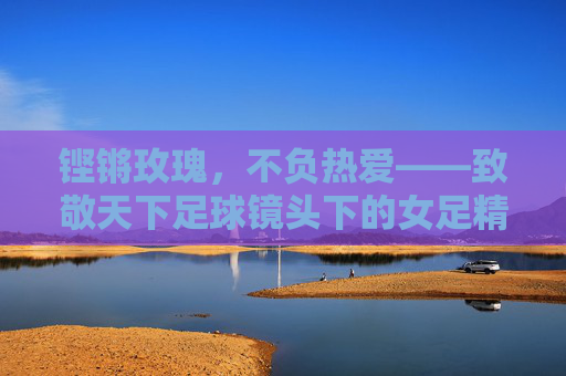 铿锵玫瑰，不负热爱——致敬天下足球镜头下的女足精神