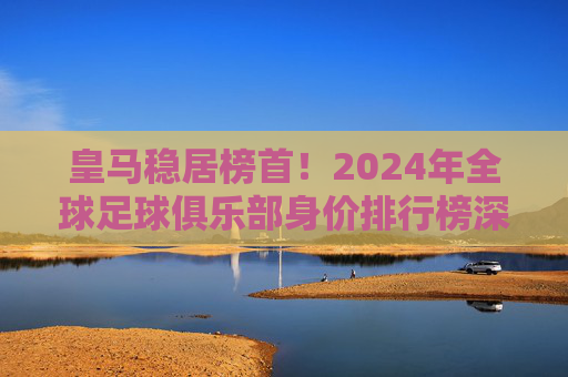 皇马稳居榜首！2024年全球足球俱乐部身价排行榜深度解析