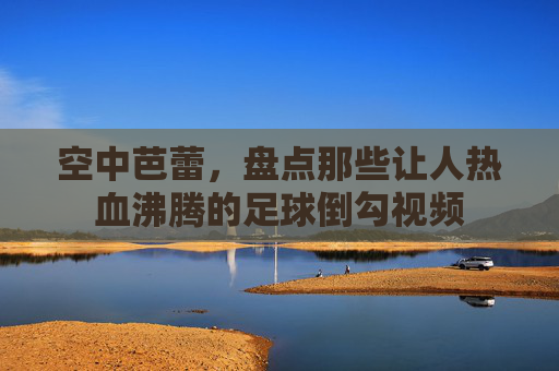 空中芭蕾，盘点那些让人热血沸腾的足球倒勾视频