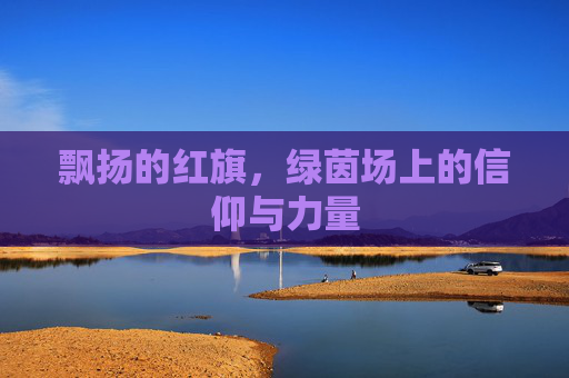 飘扬的红旗，绿茵场上的信仰与力量
