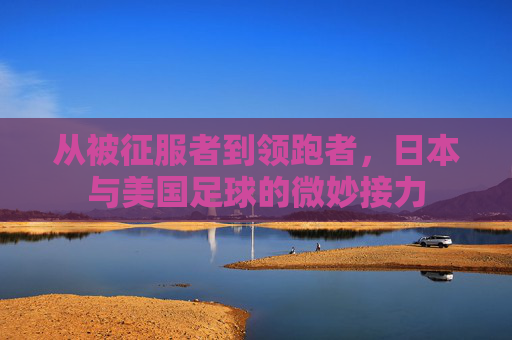 从被征服者到领跑者，日本与美国足球的微妙接力