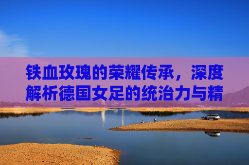 铁血玫瑰的荣耀传承，深度解析德国女足的统治力与精神图腾