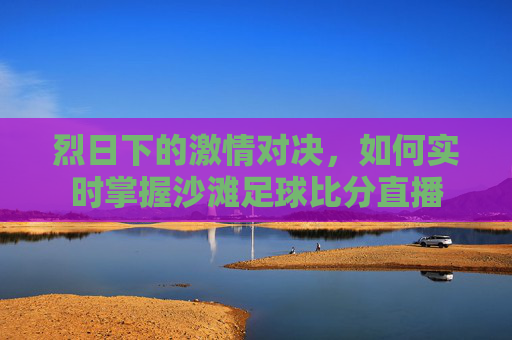 烈日下的激情对决，如何实时掌握沙滩足球比分直播