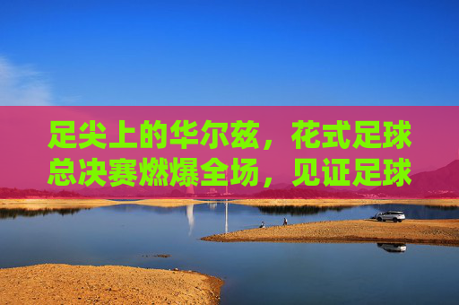 足尖上的华尔兹，花式足球总决赛燃爆全场，见证足球与艺术的巅峰碰撞