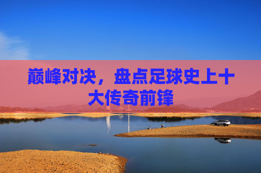 巅峰对决，盘点足球史上十大传奇前锋