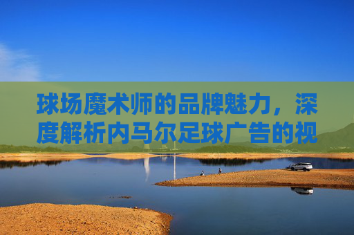 球场魔术师的品牌魅力，深度解析内马尔足球广告的视觉语言