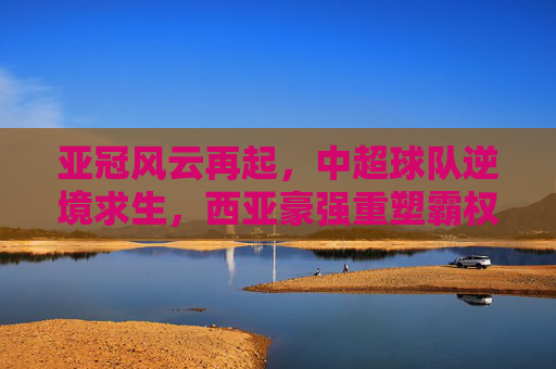 亚冠风云再起，中超球队逆境求生，西亚豪强重塑霸权