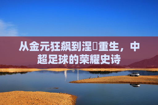 从金元狂飙到涅槃重生，中超足球的荣耀史诗
