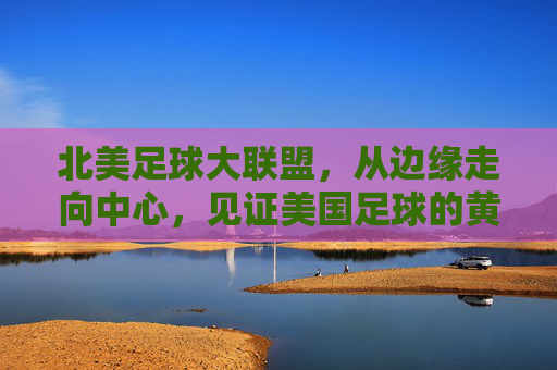 北美足球大联盟，从边缘走向中心，见证美国足球的黄金时代