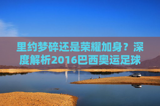 里约梦碎还是荣耀加身？深度解析2016巴西奥运足球名单