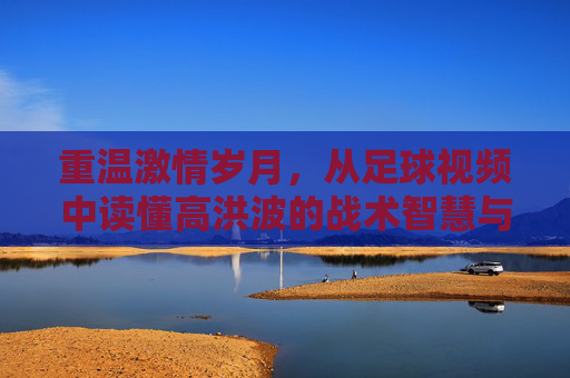 重温激情岁月，从足球视频中读懂高洪波的战术智慧与赤子之心