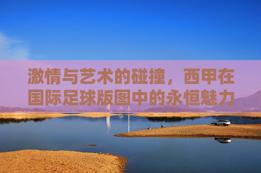 激情与艺术的碰撞，西甲在国际足球版图中的永恒魅力