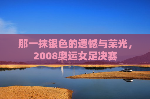 那一抹银色的遗憾与荣光，2008奥运女足决赛