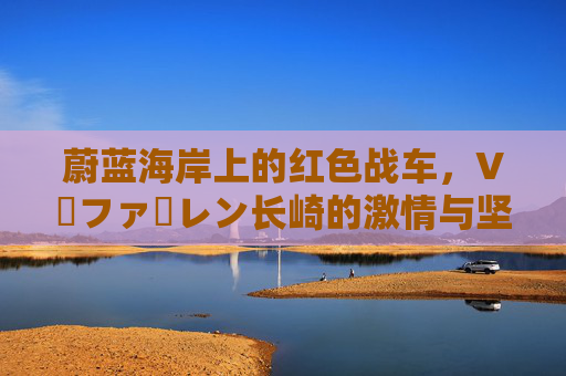 蔚蓝海岸上的红色战车，V・ファーレン长崎的激情与坚守