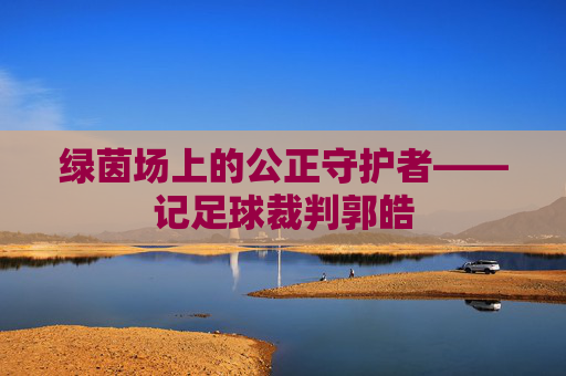 绿茵场上的公正守护者——记足球裁判郭皓