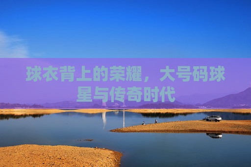 球衣背上的荣耀，大号码球星与传奇时代
