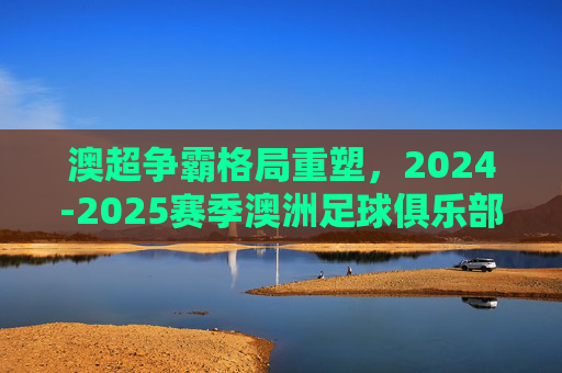 澳超争霸格局重塑，2024-2025赛季澳洲足球俱乐部最新实力排名深度解析