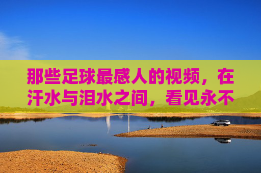 那些足球最感人的视频，在汗水与泪水之间，看见永不言弃的灵魂