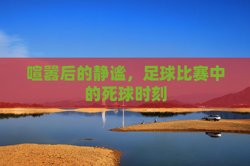 喧嚣后的静谧，足球比赛中的死球时刻