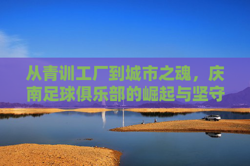 从青训工厂到城市之魂，庆南足球俱乐部的崛起与坚守