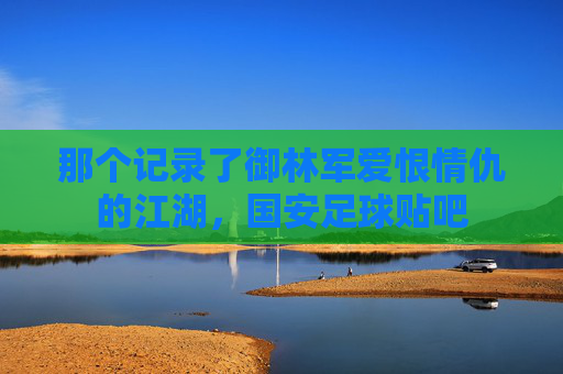 那个记录了御林军爱恨情仇的江湖，国安足球贴吧