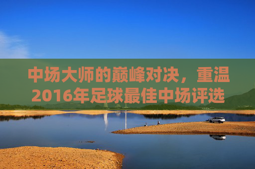 中场大师的巅峰对决，重温2016年足球最佳中场评选