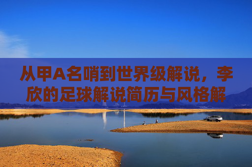 从甲A名哨到世界级解说，李欣的足球解说简历与风格解析