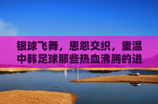 银球飞舞，恩怨交织，重温中韩足球那些热血沸腾的进球瞬间
