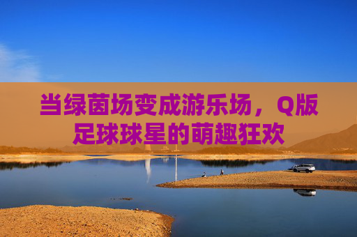 当绿茵场变成游乐场，Q版足球球星的萌趣狂欢