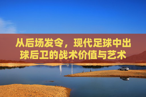 从后场发令，现代足球中出球后卫的战术价值与艺术