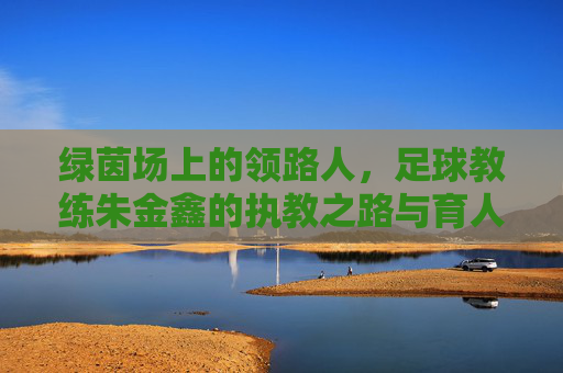 绿茵场上的领路人，足球教练朱金鑫的执教之路与育人情怀