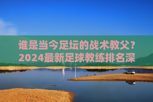 谁是当今足坛的战术教父？2024最新足球教练排名深度解析