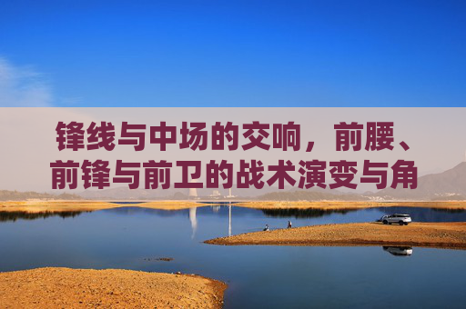 锋线与中场的交响，前腰、前锋与前卫的战术演变与角色融合