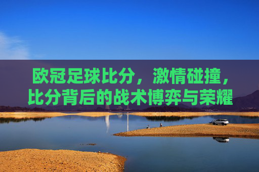欧冠足球比分，激情碰撞，比分背后的战术博弈与荣耀时刻