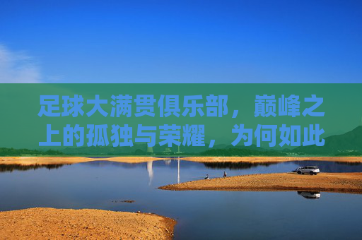 足球大满贯俱乐部，巅峰之上的孤独与荣耀，为何如此难以企及？