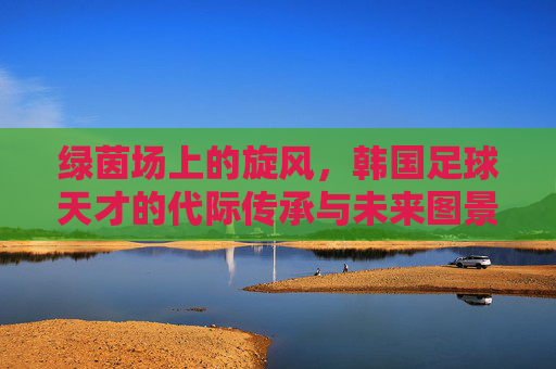 绿茵场上的旋风，韩国足球天才的代际传承与未来图景